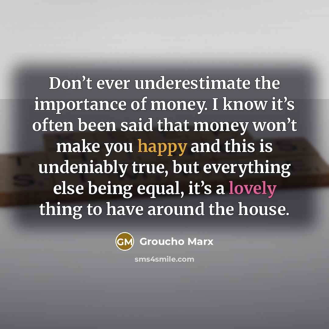 “Don’t ever underestimate the importance of money. I know it’s often been said that money won’t make you happy and this is undeniably true, but everything else being equal, it’s a lovely thing to have around the house.” quote by Groucho Marx