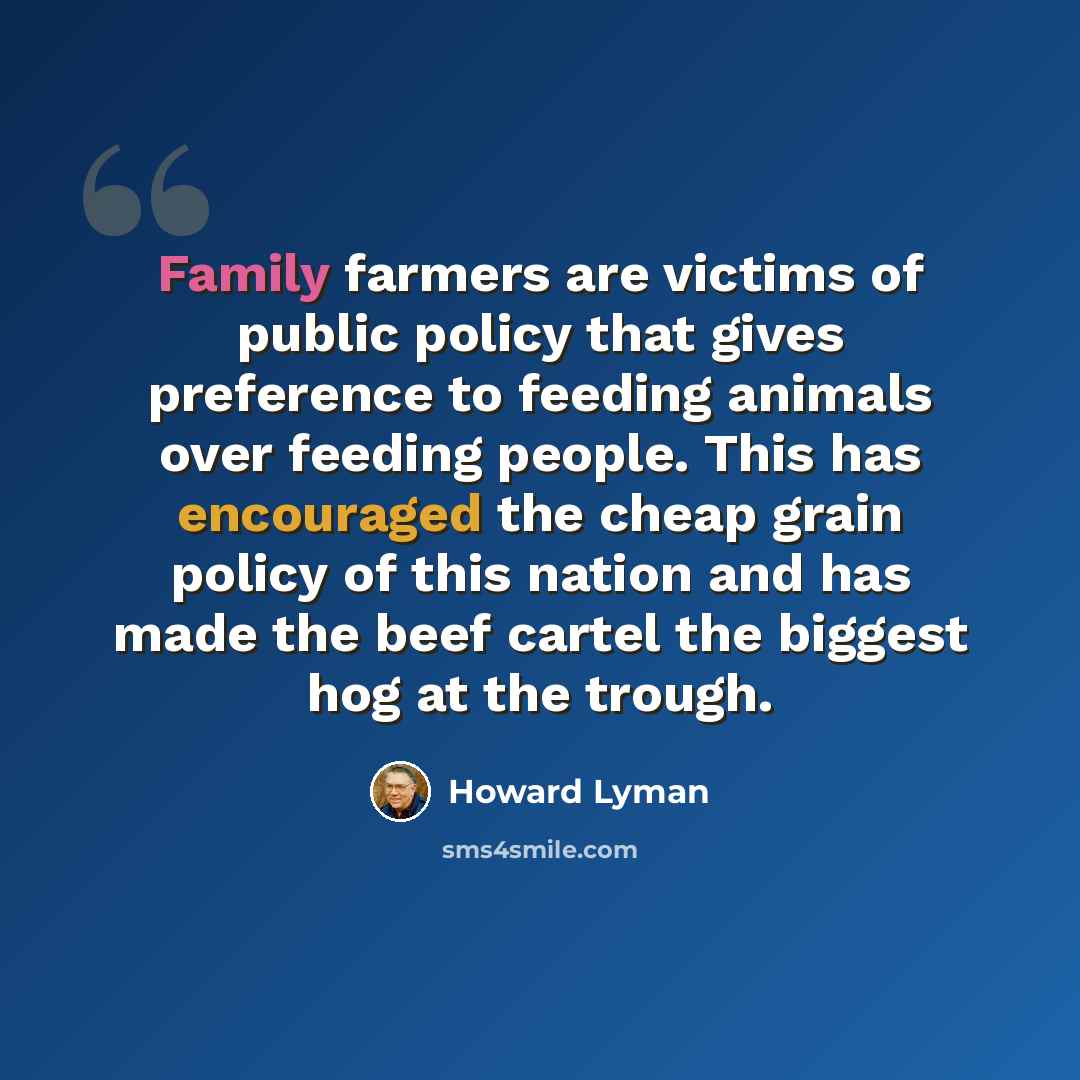 “Family farmers are victims of public policy that gives preference to feeding animals over feeding people. This has encouraged the cheap grain policy of this nation and has made the beef cartel the biggest hog at the trough.” quote by Howard Lyman