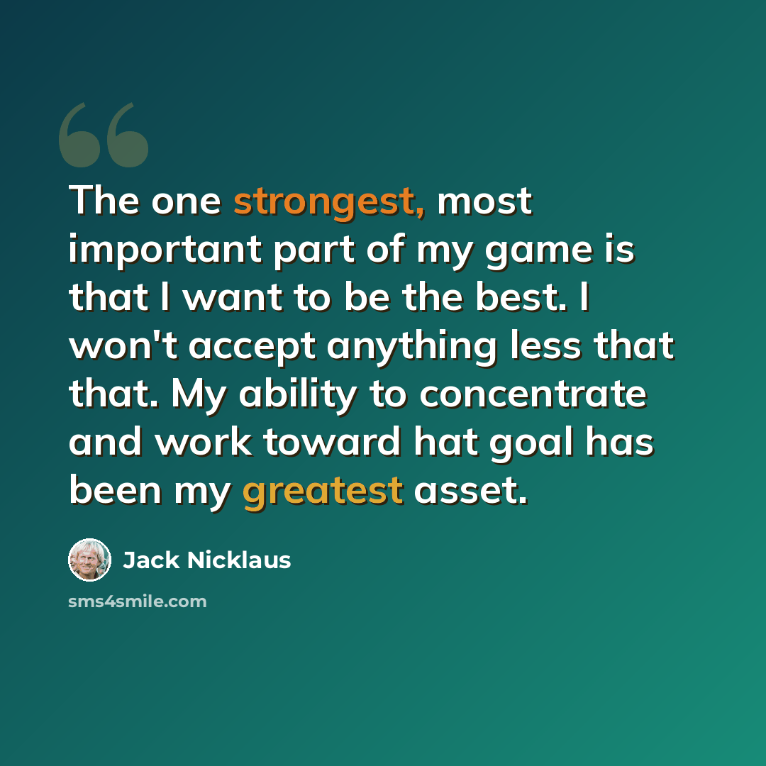“The one strongest, most important part of my game is that I want to be the best. I won't accept anything less that that. My ability to concentrate and work toward hat goal has been my greatest asset.” quote by Jack Nicklaus