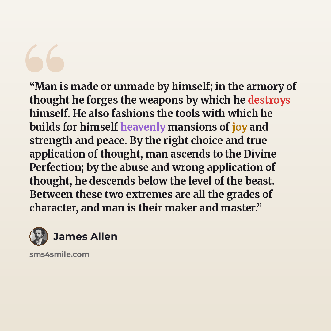 “Man is made or unmade by himself; in the armory of thought he forges the weapons by which he destroys himself. He also fashions the tools with which he builds for himself heavenly mansions of joy and strength and peace. By the right choice and true application of thought, man ascends to the Divine…” quote by James Allen