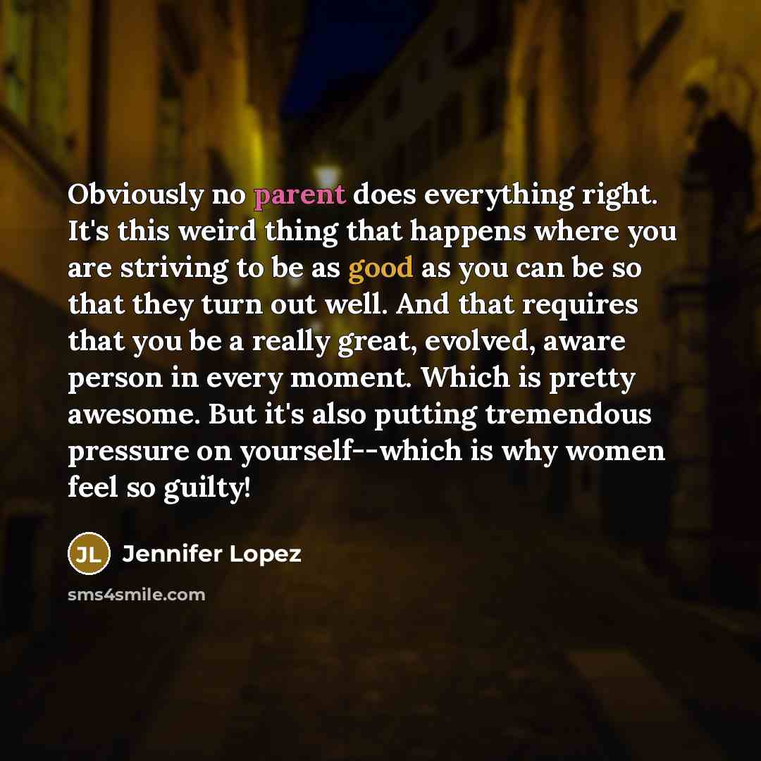 “Obviously no parent does everything right. It's this weird thing that happens where you are striving to be as good as you can be so that they turn out well. And that requires that you be a really great, evolved, aware person in every moment. Which is pretty awesome. But it's also putting…” quote by Jennifer Lopez