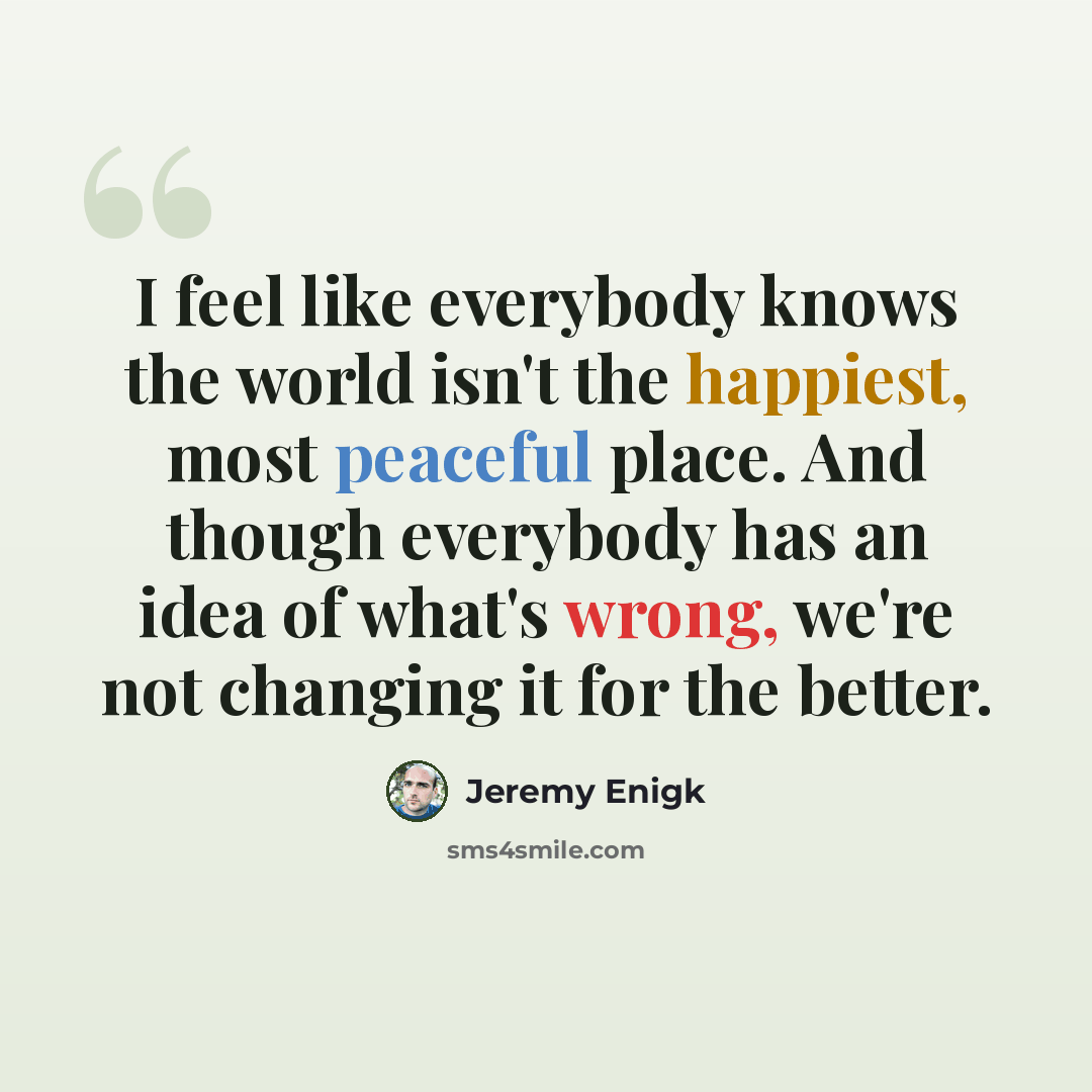 “I feel like everybody knows the world isn't the happiest, most peaceful place. And though everybody has an idea of what's wrong, we're not changing it for the better.” quote by Jeremy Enigk