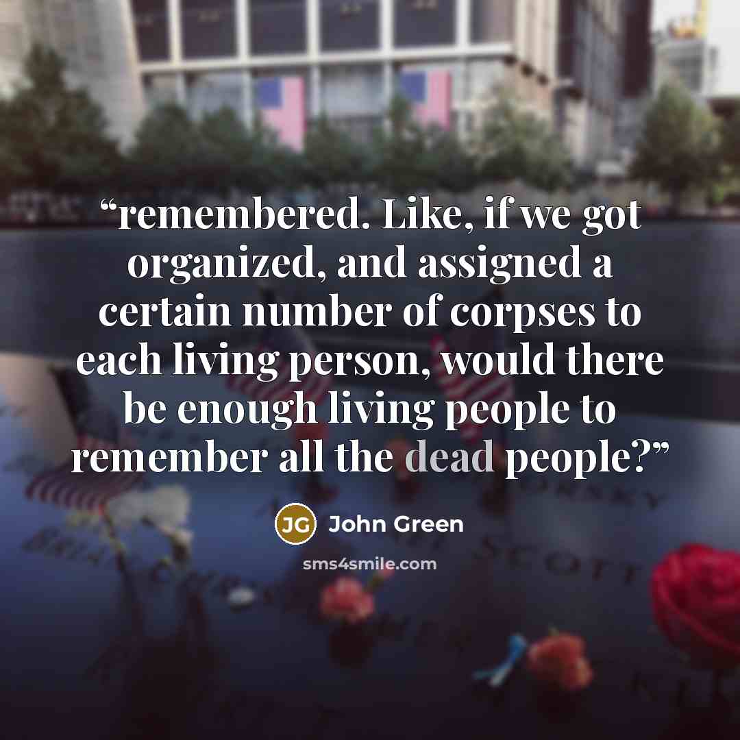 “remembered. Like, if we got organized, and assigned a certain number of corpses to each living person, would there be enough living people to remember all the dead people?” quote by John Green