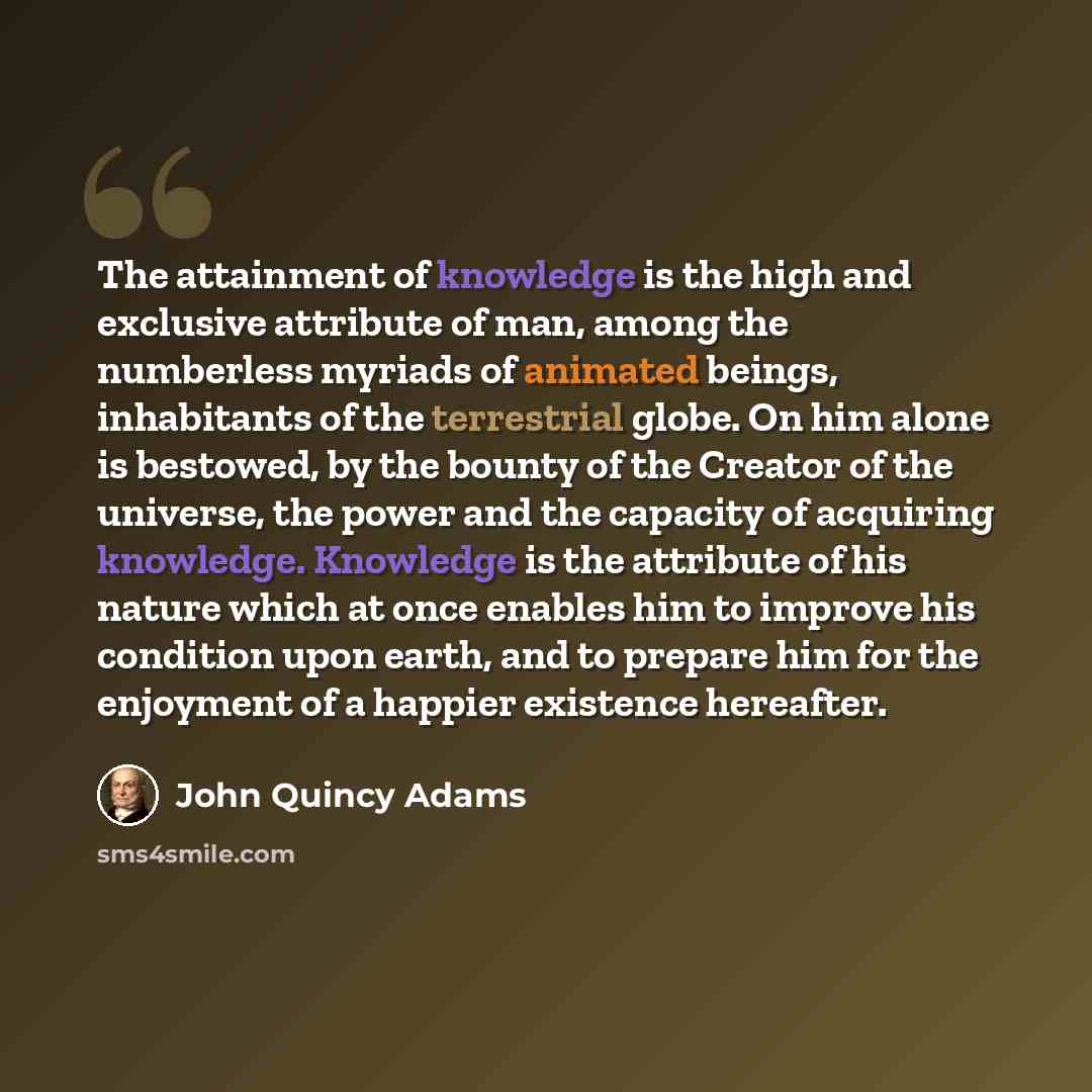 “The attainment of knowledge is the high and exclusive attribute of man, among the numberless myriads of animated beings, inhabitants of the terrestrial globe. On him alone is bestowed, by the bounty of the Creator of the universe, the power and the capacity of acquiring knowledge. Knowledge is the…” quote by John Quincy Adams