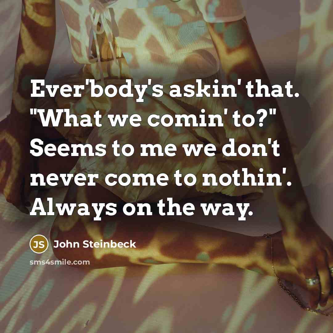 “Ever'body's askin' that. "What we comin' to?" Seems to me we don't never come to nothin'. Always on the way.” quote by John Steinbeck