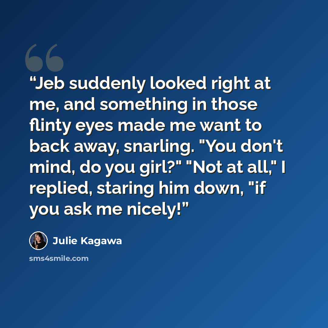 “Jeb suddenly looked right at me, and something in those flinty eyes made me want to back away, snarling. "You don't mind, do you girl?" "Not at all," I replied, staring him down, "if you ask me nicely!” quote by Julie Kagawa