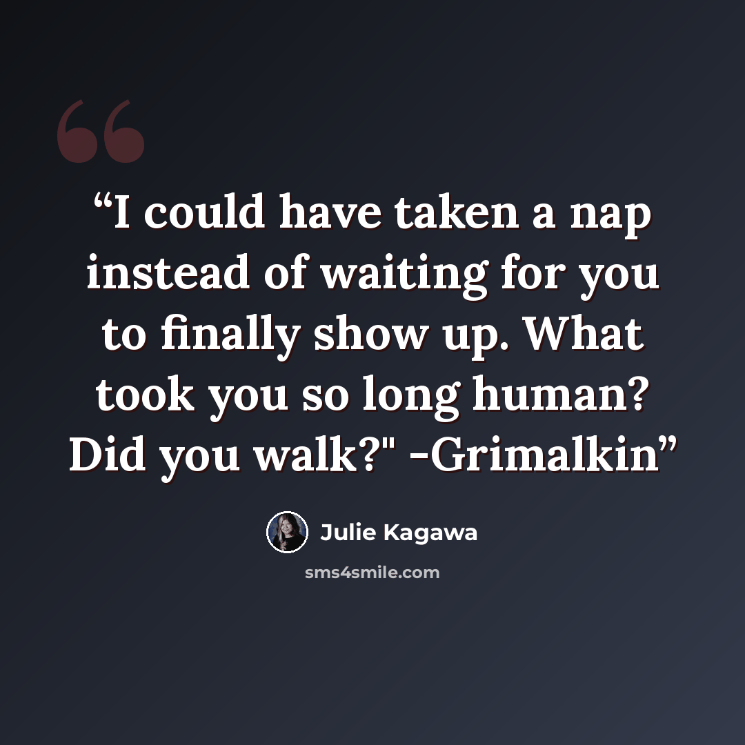 “I could have taken a nap instead of waiting for you to finally show up. What took you so long human? Did you walk?" -Grimalkin” quote by Julie Kagawa