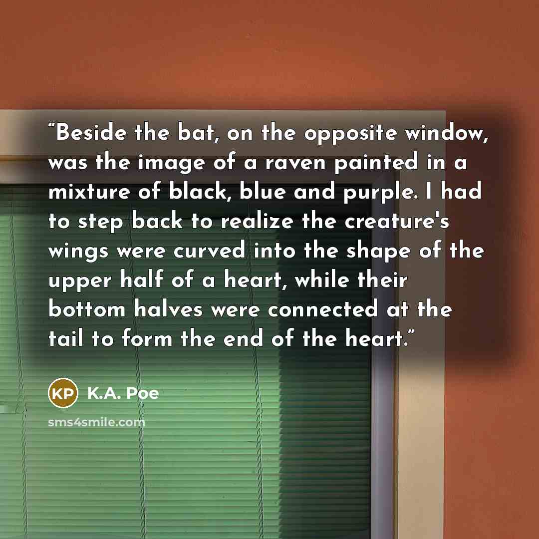 “Beside the bat, on the opposite window, was the image of a raven painted in a mixture of black, blue and purple. I had to step back to realize the creature's wings were curved into the shape of the upper half of a heart, while their bottom halves were connected at the tail to form the end of the…” quote by K.A. Poe