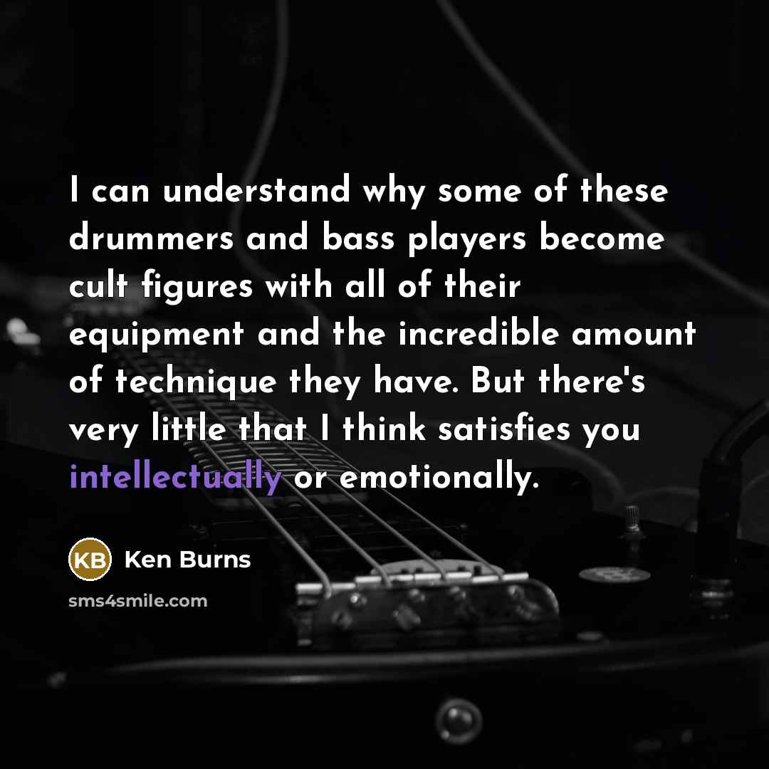 “I can understand why some of these drummers and bass players become cult figures with all of their equipment and the incredible amount of technique they have. But there's very little that I think satisfies you intellectually or emotionally.” quote by Ken Burns