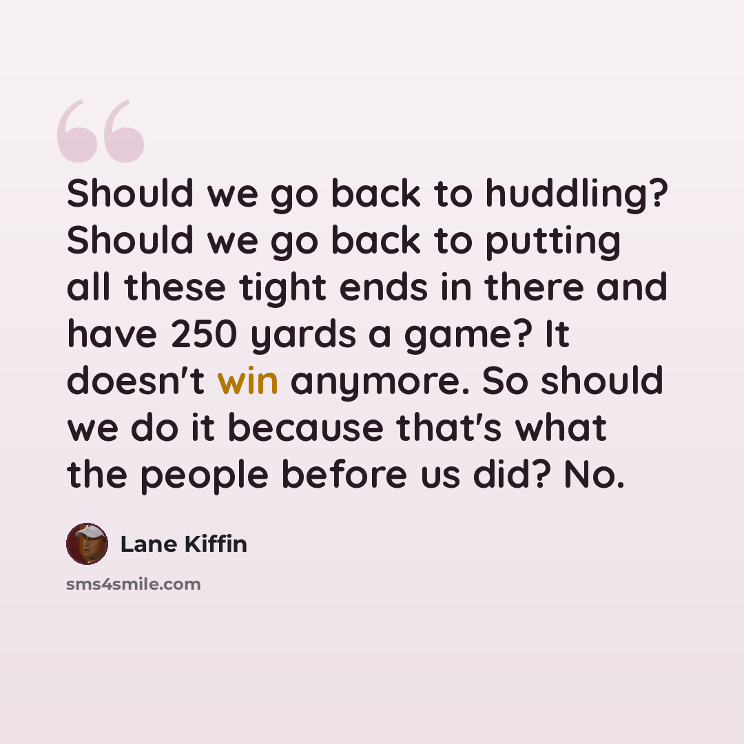 “Should we go back to huddling? Should we go back to putting all these tight ends in there and have 250 yards a game? It doesn't win anymore. So should we do it because that's what the people before us did? No.” quote by Lane Kiffin