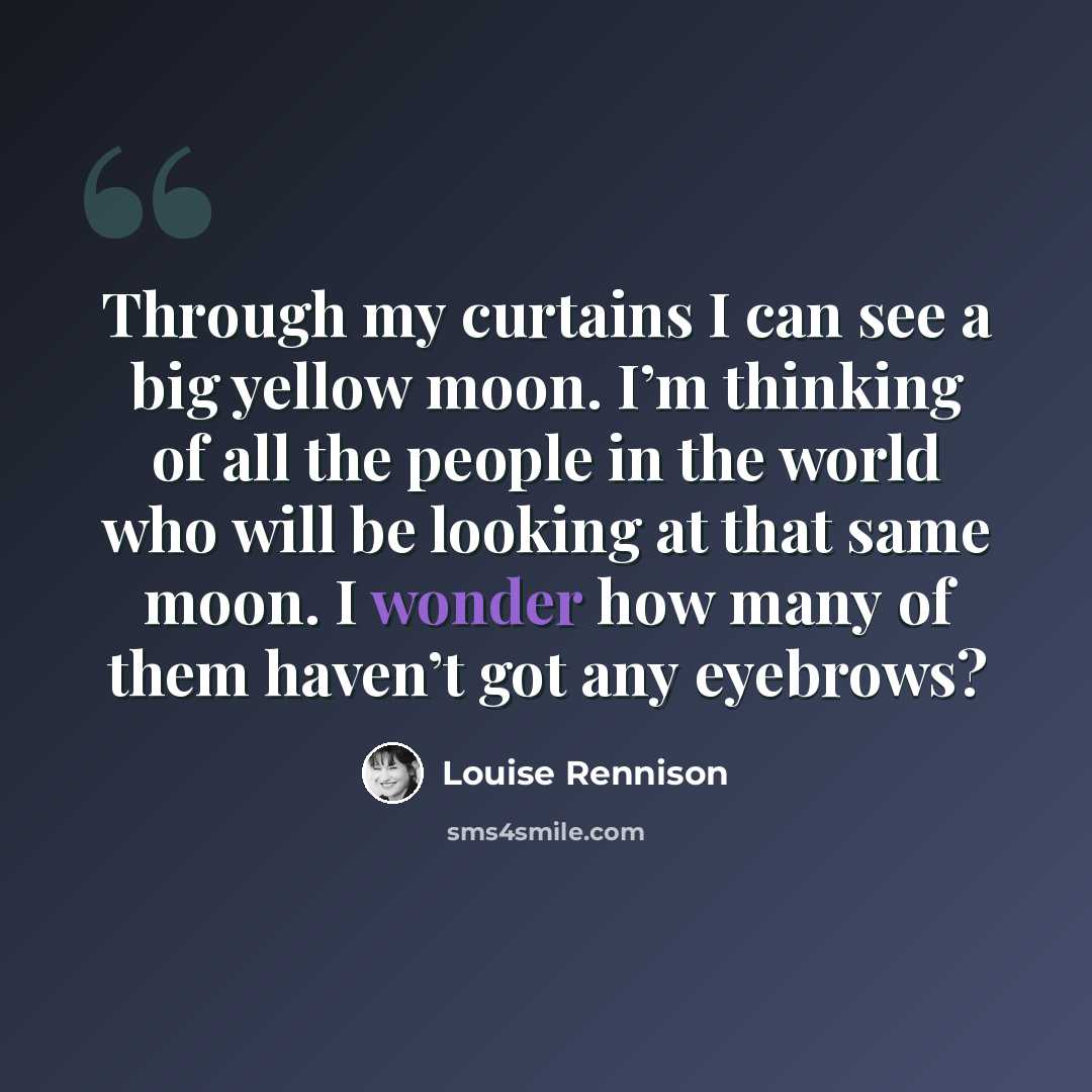 “Through my curtains I can see a big yellow moon. I’m thinking of all the people in the world who will be looking at that same moon. I wonder how many of them haven’t got any eyebrows?” quote by Louise Rennison