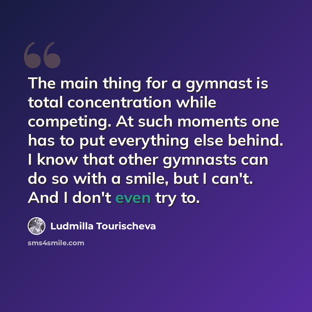 “The main thing for a gymnast is total concentration while competing. At such moments one has to put everything else behind. I know that other gymnasts can do so with a smile, but I can't. And I don't even try to.” quote by Ludmilla Tourischeva