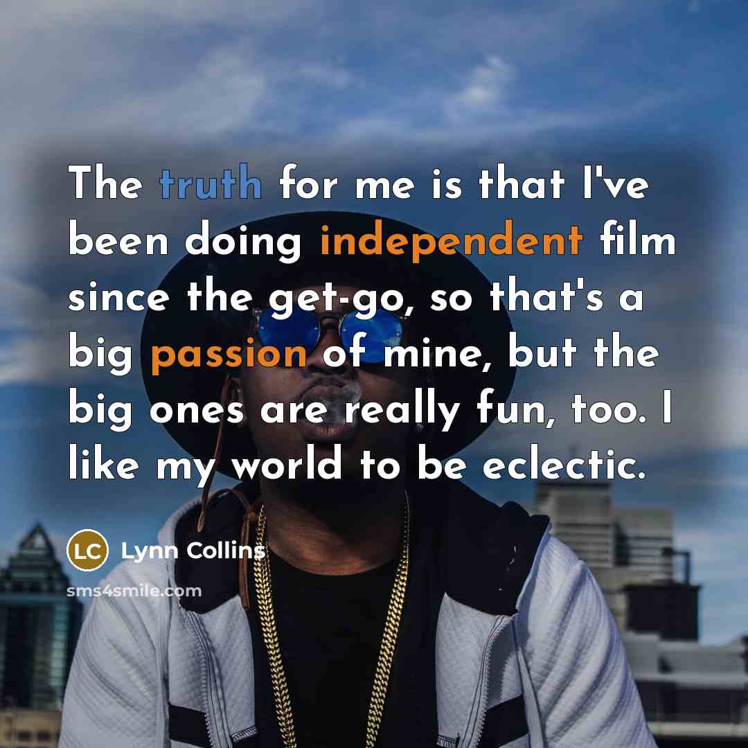 “The truth for me is that I've been doing independent film since the get-go, so that's a big passion of mine, but the big ones are really fun, too. I like my world to be eclectic.” quote by Lynn Collins