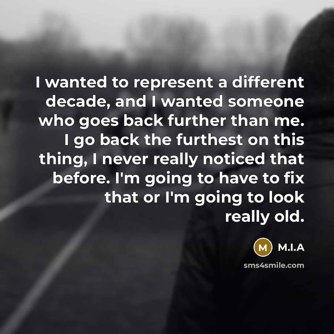 “I wanted to represent a different decade, and I wanted someone who goes back further than me. I go back the furthest on this thing, I never really noticed that before. I'm going to have to fix that or I'm going to look really old.” quote by M.I.A
