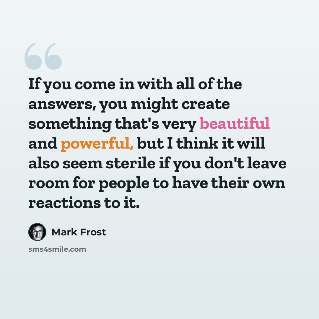 “If you come in with all of the answers, you might create something that's very beautiful and powerful, but I think it will also seem sterile if you don't leave room for people to have their own reactions to it.” quote by Mark Frost
