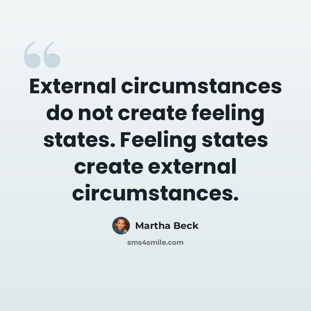 “External circumstances do not create feeling states. Feeling states create external circumstances.” quote by Martha Beck
