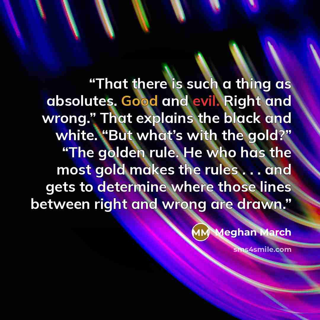 “That there is such a thing as absolutes. Good and evil. Right and wrong.” That explains the black and white. “But what’s with the gold?” “The golden rule. He who has the most gold makes the rules . . . and gets to determine where those lines between right and wrong are drawn.” quote by Meghan March