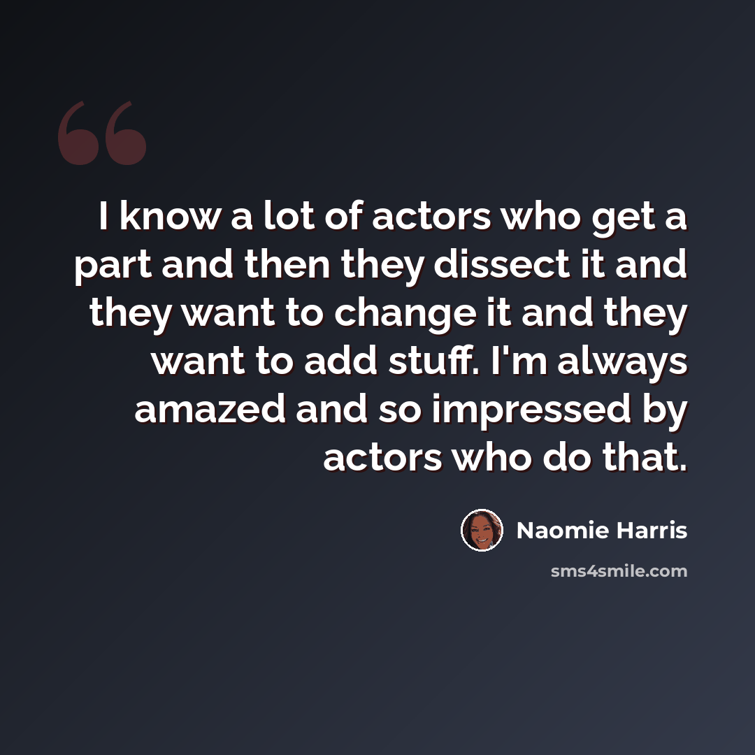“I know a lot of actors who get a part and then they dissect it and they want to change it and they want to add stuff. I'm always amazed and so impressed by actors who do that.” quote by Naomie Harris