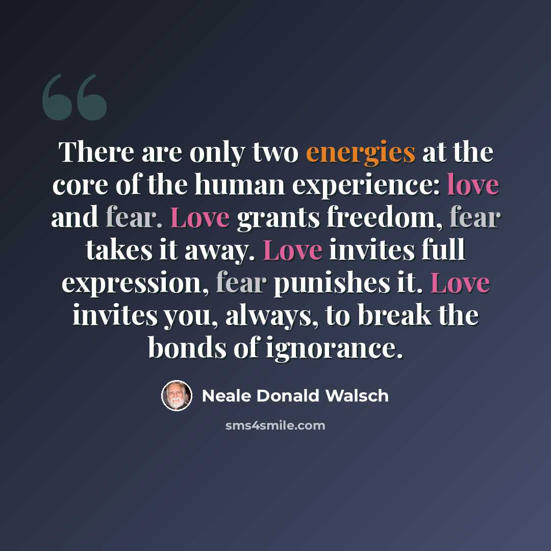 “There are only two energies at the core of the human experience: love and fear. Love grants freedom, fear takes it away. Love invites full expression, fear punishes it. Love invites you, always, to break the bonds of ignorance.” quote by Neale Donald Walsch