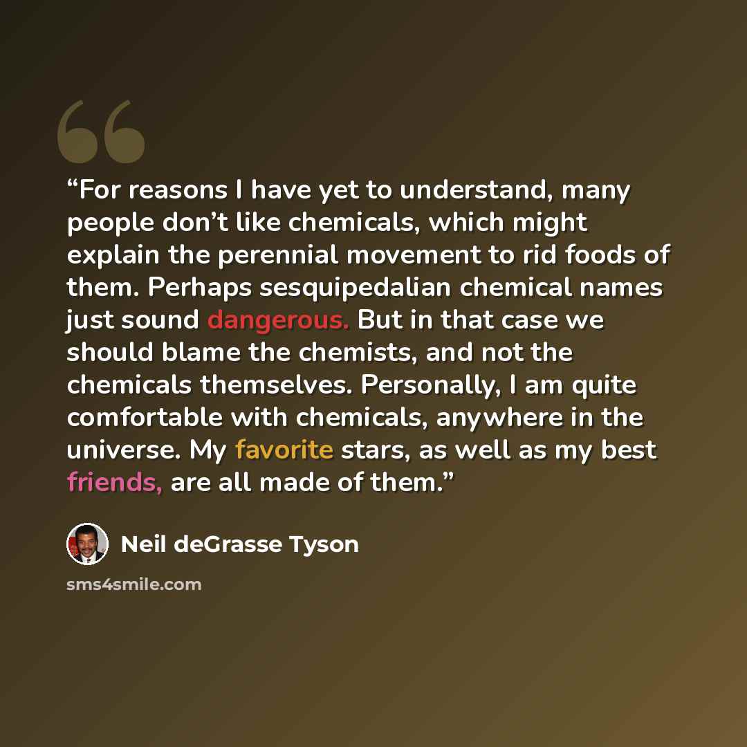 “For reasons I have yet to understand, many people don’t like chemicals, which might explain the perennial movement to rid foods of them. Perhaps sesquipedalian chemical names just sound dangerous. But in that case we should blame the chemists, and not the chemicals themselves. Personally, I am…” quote by Neil deGrasse Tyson