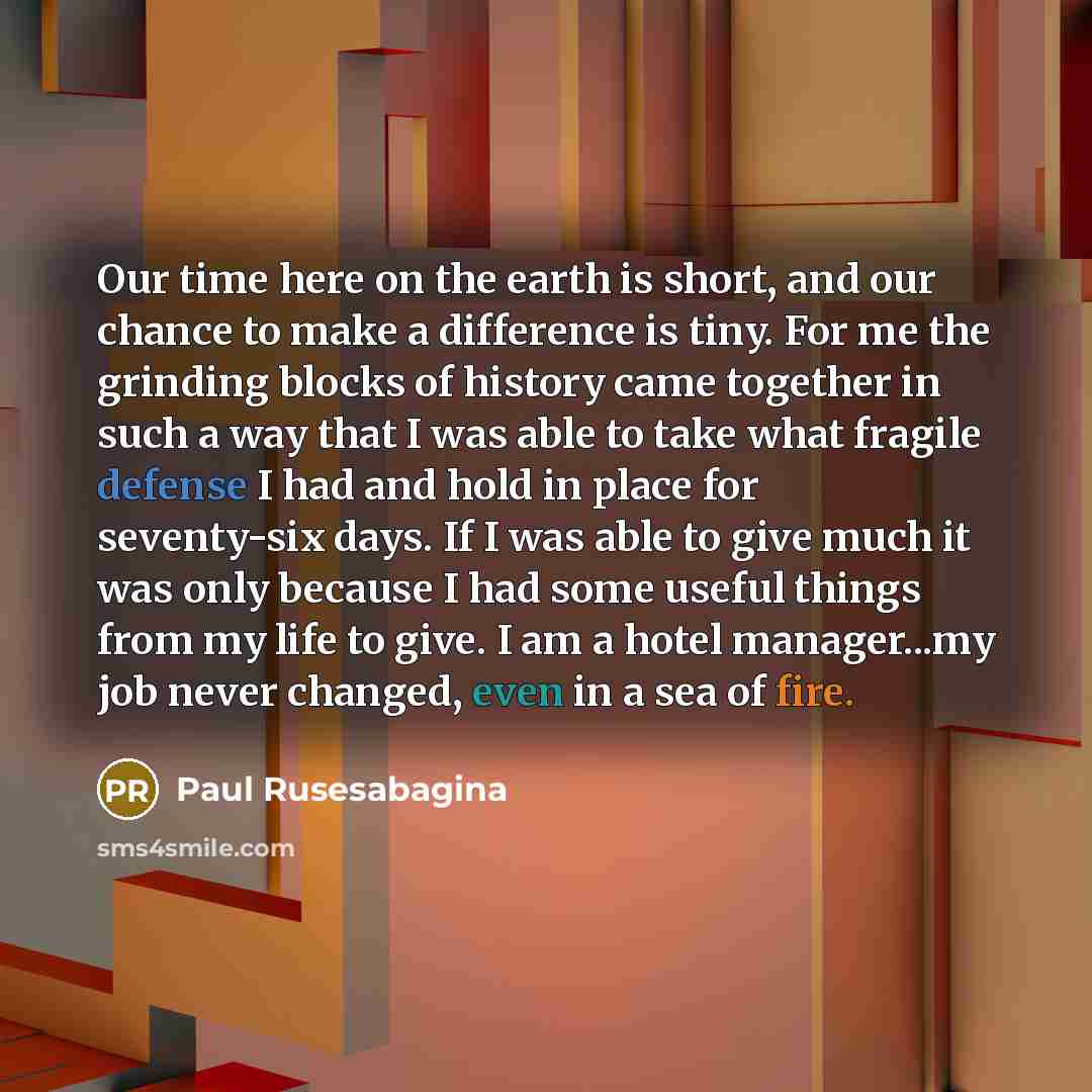 “Our time here on the earth is short, and our chance to make a difference is tiny. For me the grinding blocks of history came together in such a way that I was able to take what fragile defense I had and hold in place for seventy-six days. If I was able to give much it was only because I had some…” quote by Paul Rusesabagina
