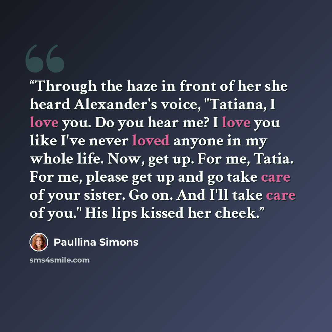 “Through the haze in front of her she heard Alexander's voice, "Tatiana, I love you. Do you hear me? I love you like I've never loved anyone in my whole life. Now, get up. For me, Tatia. For me, please get up and go take care of your sister. Go on. And I'll take care of you." His lips kissed her…” quote by Paullina Simons