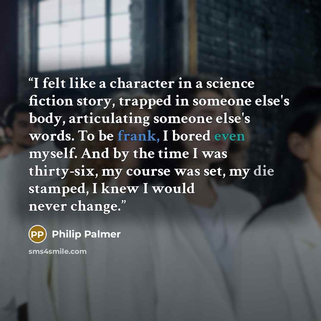 “I felt like a character in a science fiction story, trapped in someone else's body, articulating someone else's words. To be frank, I bored even myself. And by the time I was thirty-six, my course was set, my die stamped, I knew I would never change.” quote by Philip Palmer