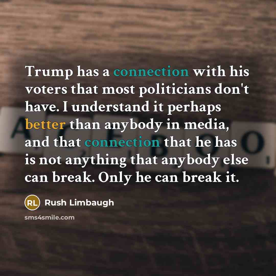 “Trump has a connection with his voters that most politicians don't have. I understand it perhaps better than anybody in media, and that connection that he has is not anything that anybody else can break. Only he can break it.” quote by Rush Limbaugh