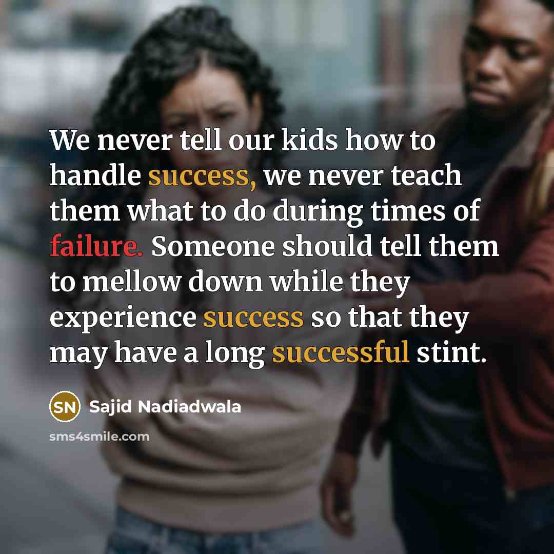 “We never tell our kids how to handle success, we never teach them what to do during times of failure. Someone should tell them to mellow down while they experience success so that they may have a long successful stint.” quote by Sajid Nadiadwala