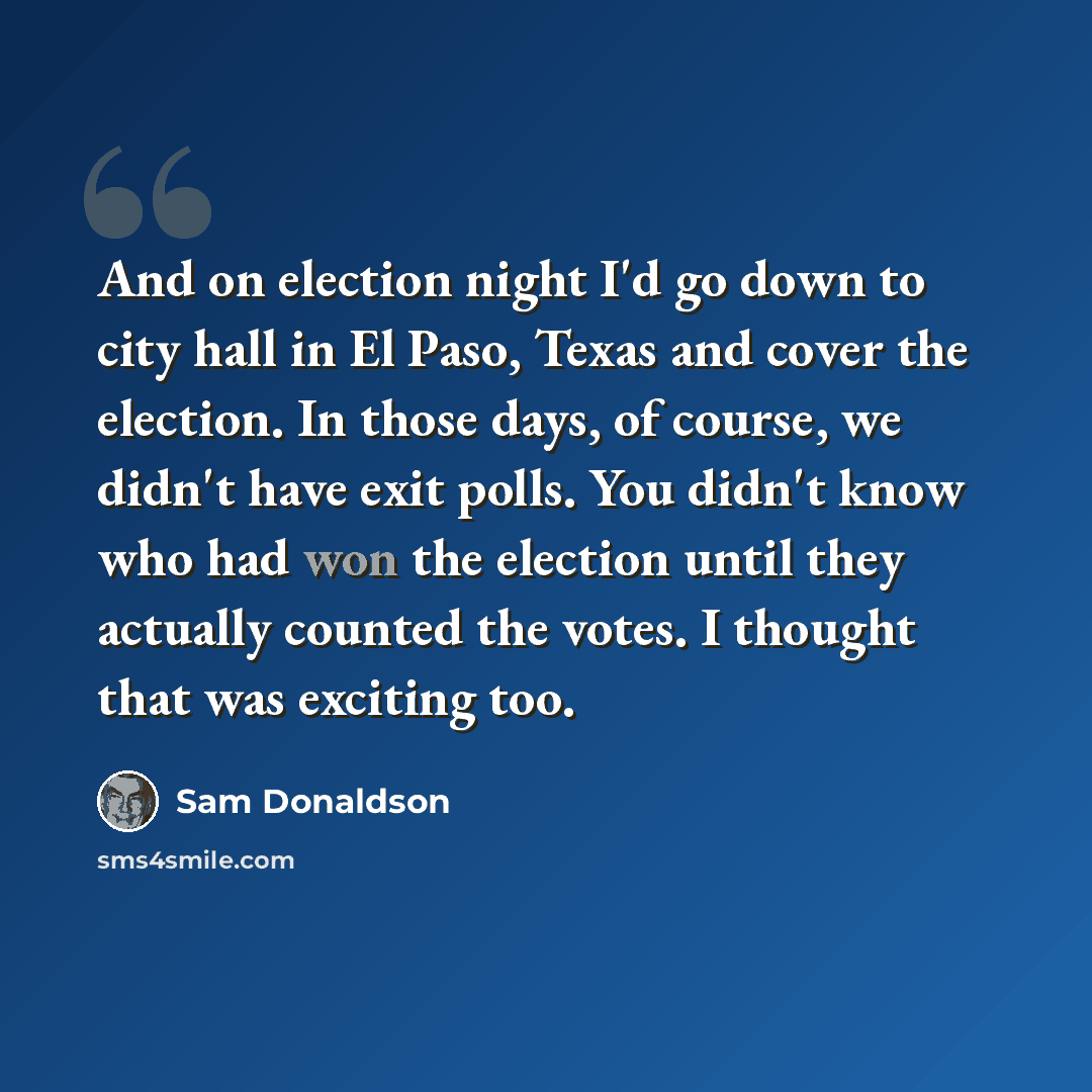 “And on election night I'd go down to city hall in El Paso, Texas and cover the election. In those days, of course, we didn't have exit polls. You didn't know who had won the election until they actually counted the votes. I thought that was exciting too.” quote by Sam Donaldson