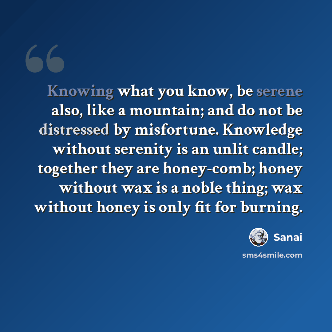 “Knowing what you know, be serene also, like a mountain; and do not be distressed by misfortune. Knowledge without serenity is an unlit candle; together they are honey-comb; honey without wax is a noble thing; wax without honey is only fit for burning.” quote by Sanai