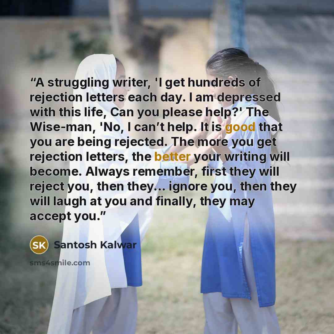 “A struggling writer, 'I get hundreds of rejection letters each day. I am depressed with this life, Can you please help?' The Wise-man, 'No, I can’t help. It is good that you are being rejected. The more you get rejection letters, the better your writing will become. Always remember, first they…” quote by Santosh Kalwar
