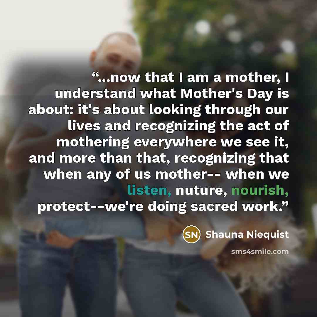 “...now that I am a mother, I understand what Mother's Day is about: it's about looking through our lives and recognizing the act of mothering everywhere we see it, and more than that, recognizing that when any of us mother-- when we listen, nuture, nourish, protect--we're doing sacred work.” quote by Shauna Niequist