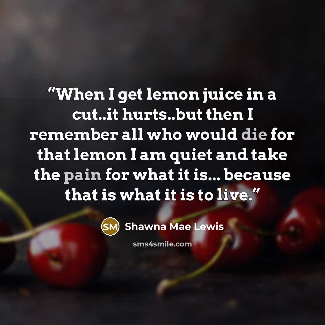 “When I get lemon juice in a cut..it hurts..but then I remember all who would die for that lemon I am quiet and take the pain for what it is... because that is what it is to live.” quote by Shawna Mae Lewis