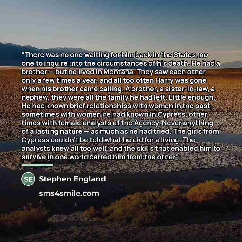 “There was no one waiting for him back in the States, no one to inquire into the circumstances of his death. He had a brother — but he lived in Montana. They saw each other only a few times a year, and all too often Harry was gone when his brother came calling. A brother, a sister-in-law, a nephew…” quote by Stephen England