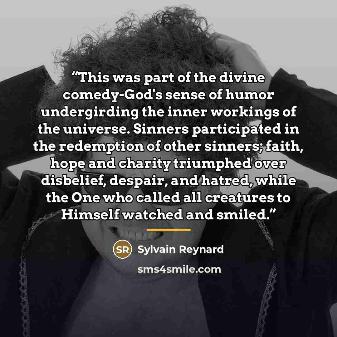 “This was part of the divine comedy-God's sense of humor undergirding the inner workings of the universe. Sinners participated in the redemption of other sinners; faith, hope and charity triumphed over disbelief, despair, and hatred, while the One who called all creatures to Himself watched and…” quote by Sylvain Reynard