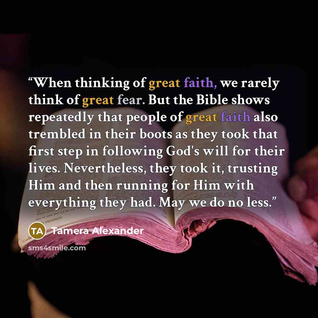 “When thinking of great faith, we rarely think of great fear. But the Bible shows repeatedly that people of great faith also trembled in their boots as they took that first step in following God's will for their lives. Nevertheless, they took it, trusting Him and then running for Him with…” quote by Tamera Alexander