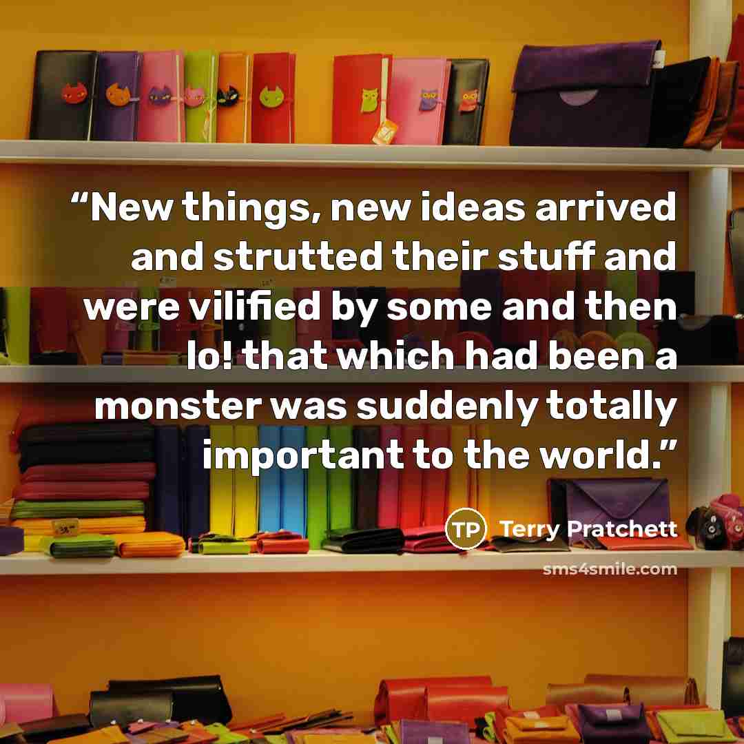 “New things, new ideas arrived and strutted their stuff and were vilified by some and then lo! that which had been a monster was suddenly totally important to the world.” quote by Terry Pratchett