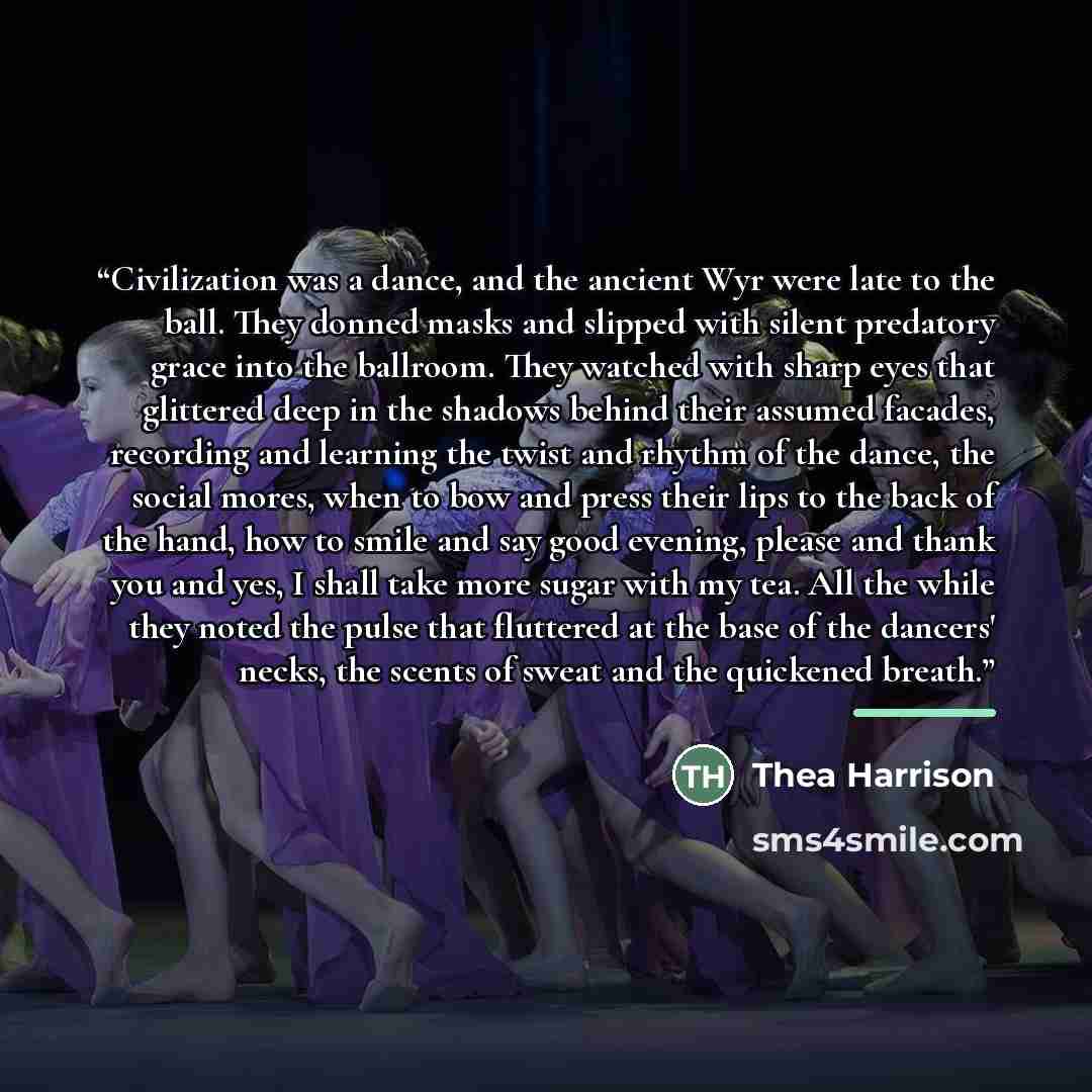 “Civilization was a dance, and the ancient Wyr were late to the ball. They donned masks and slipped with silent predatory grace into the ballroom. They watched with sharp eyes that glittered deep in the shadows behind their assumed facades, recording and learning the twist and rhythm of the dance…” quote by Thea Harrison