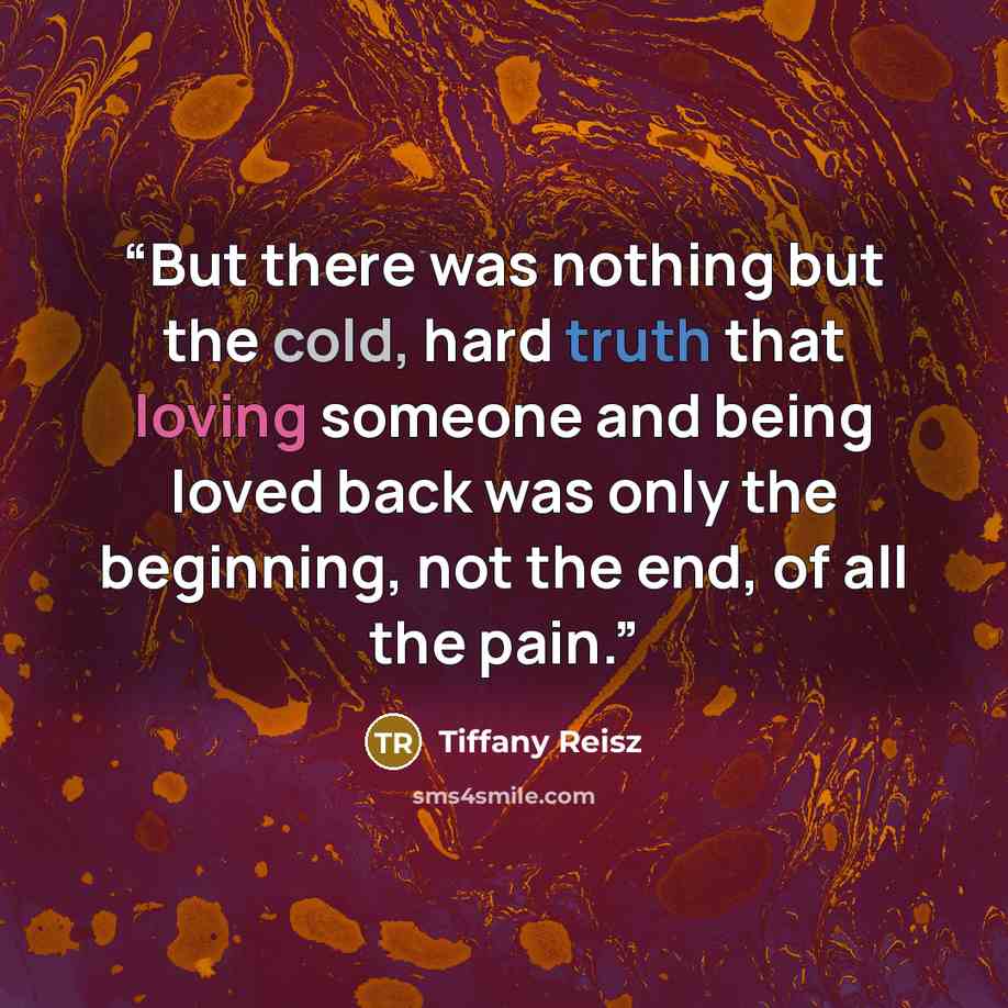 “But there was nothing but the cold, hard truth that loving someone and being loved back was only the beginning, not the end, of all the pain.” quote by Tiffany Reisz