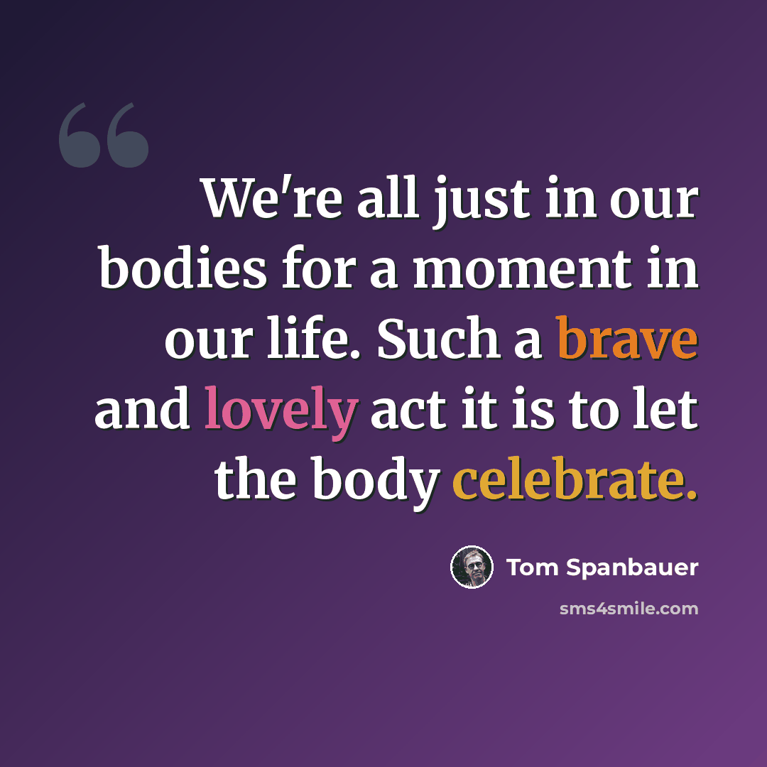 “We're all just in our bodies for a moment in our life. Such a brave and lovely act it is to let the body celebrate.” quote by Tom Spanbauer