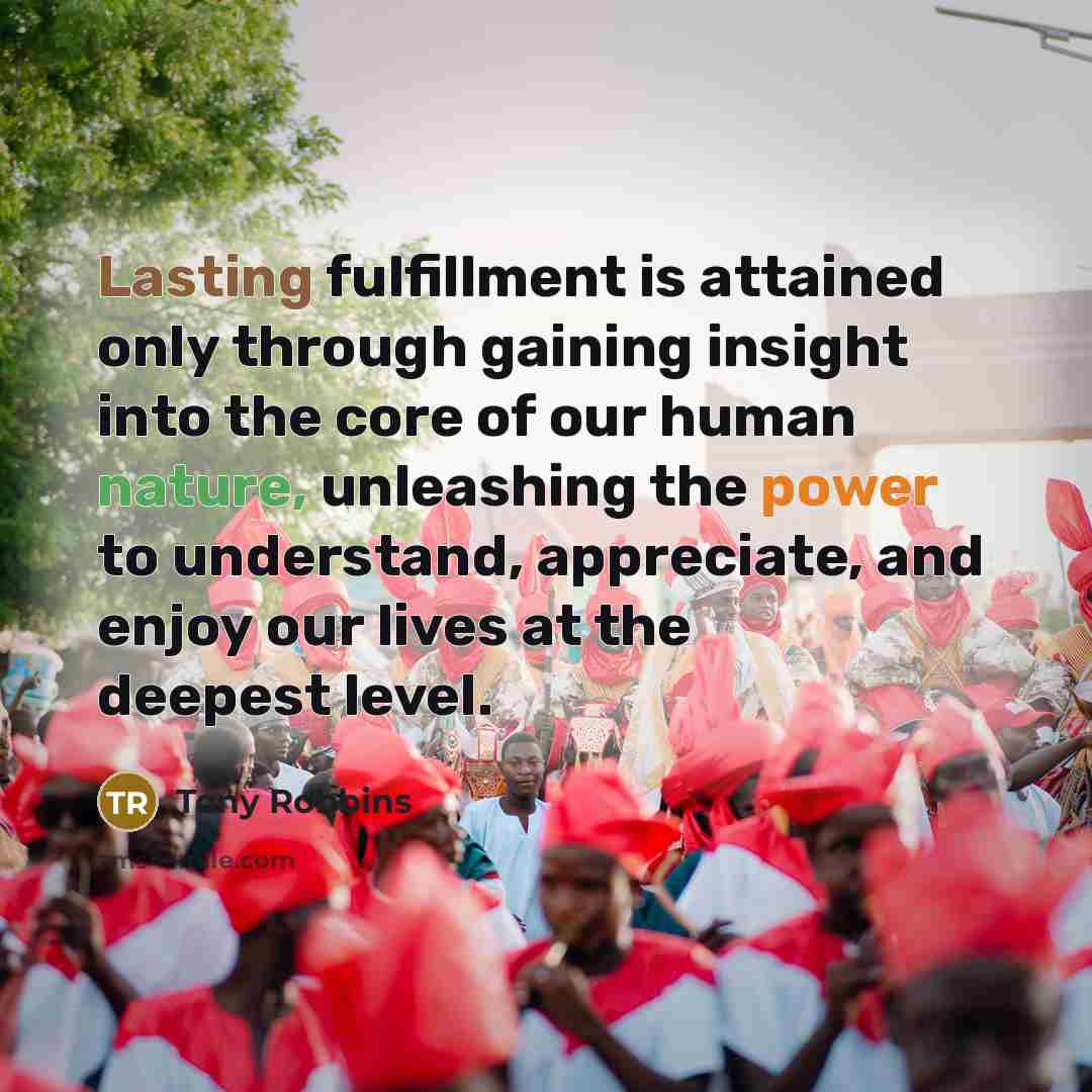 “Lasting fulfillment is attained only through gaining insight into the core of our human nature, unleashing the power to understand, appreciate, and enjoy our lives at the deepest level.” quote by Tony Robbins