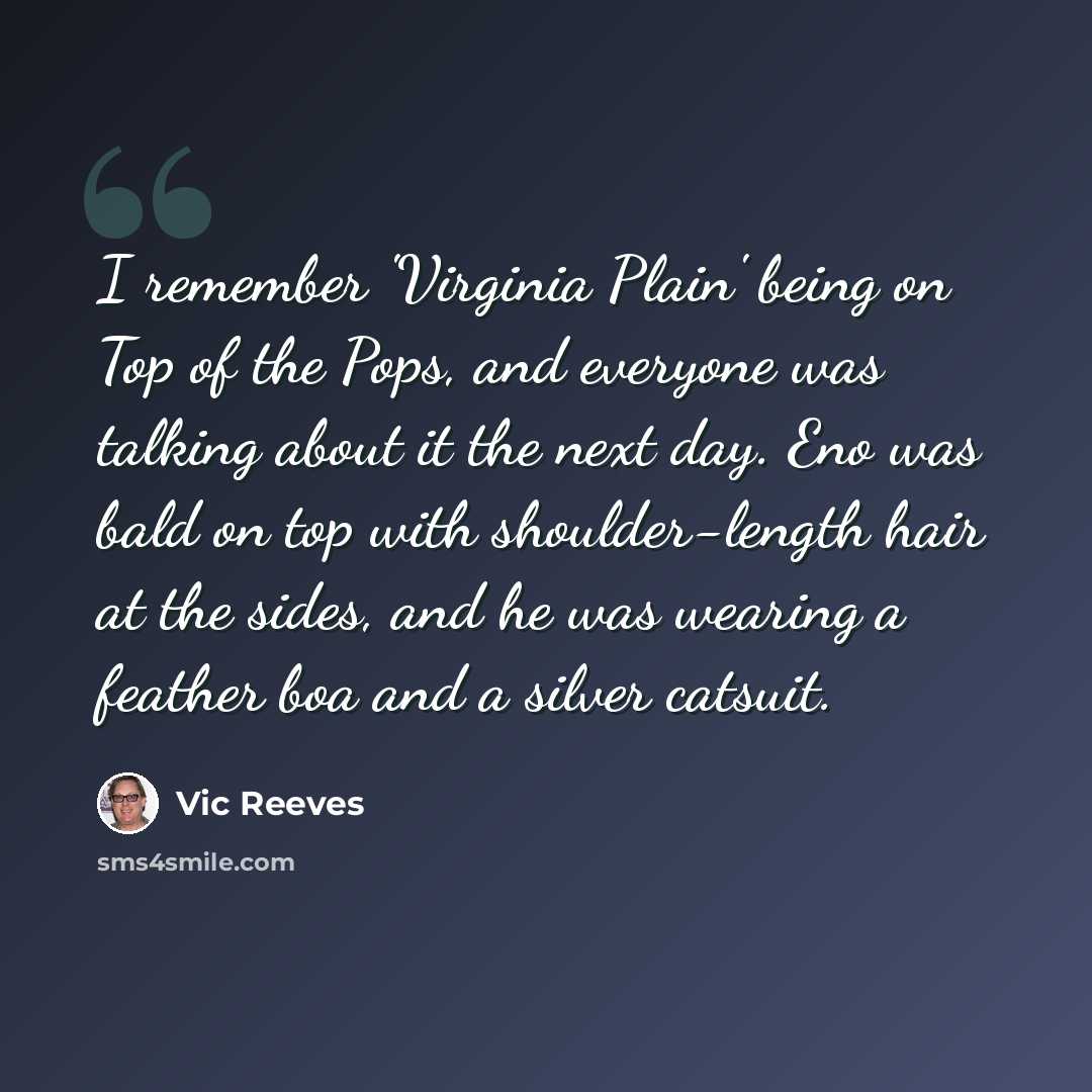 “I remember 'Virginia Plain' being on Top of the Pops, and everyone was talking about it the next day. Eno was bald on top with shoulder-length hair at the sides, and he was wearing a feather boa and a silver catsuit.” quote by Vic Reeves