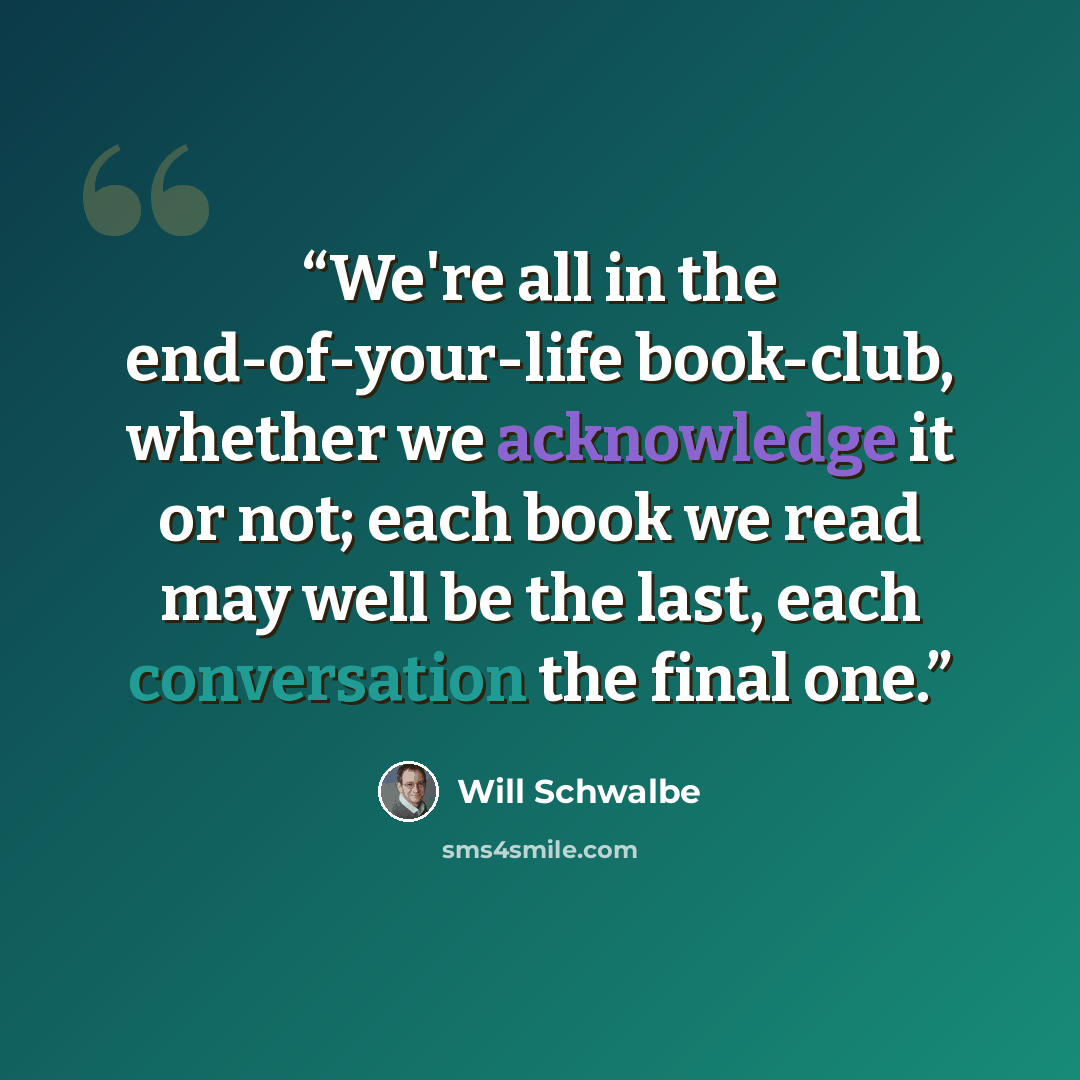 “We're all in the end-of-your-life book-club, whether we acknowledge it or not; each book we read may well be the last, each conversation the final one.” quote by Will Schwalbe