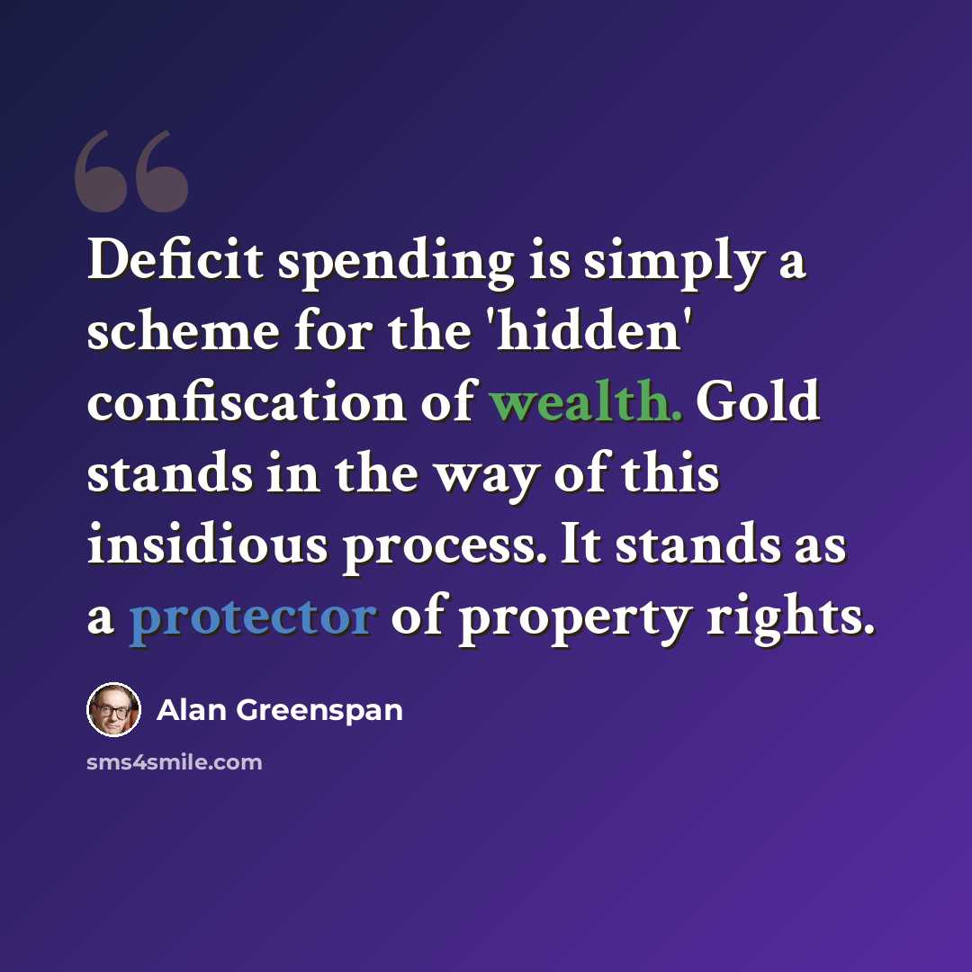 “Deficit spending is simply a scheme for the 'hidden' confiscation of wealth. Gold stands in the way of this insidious process. It stands as a protector of property rights.” quote by Alan Greenspan