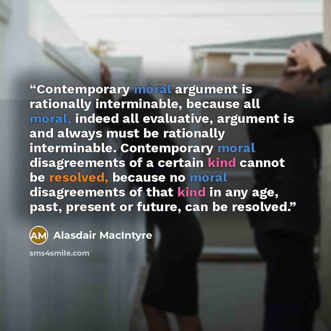 “Contemporary moral argument is rationally interminable, because all moral, indeed all evaluative, argument is and always must be rationally interminable. Contemporary moral disagreements of a certain kind cannot be resolved, because no moral disagreements of that kind in any age, past, present or…” quote by Alasdair MacIntyre