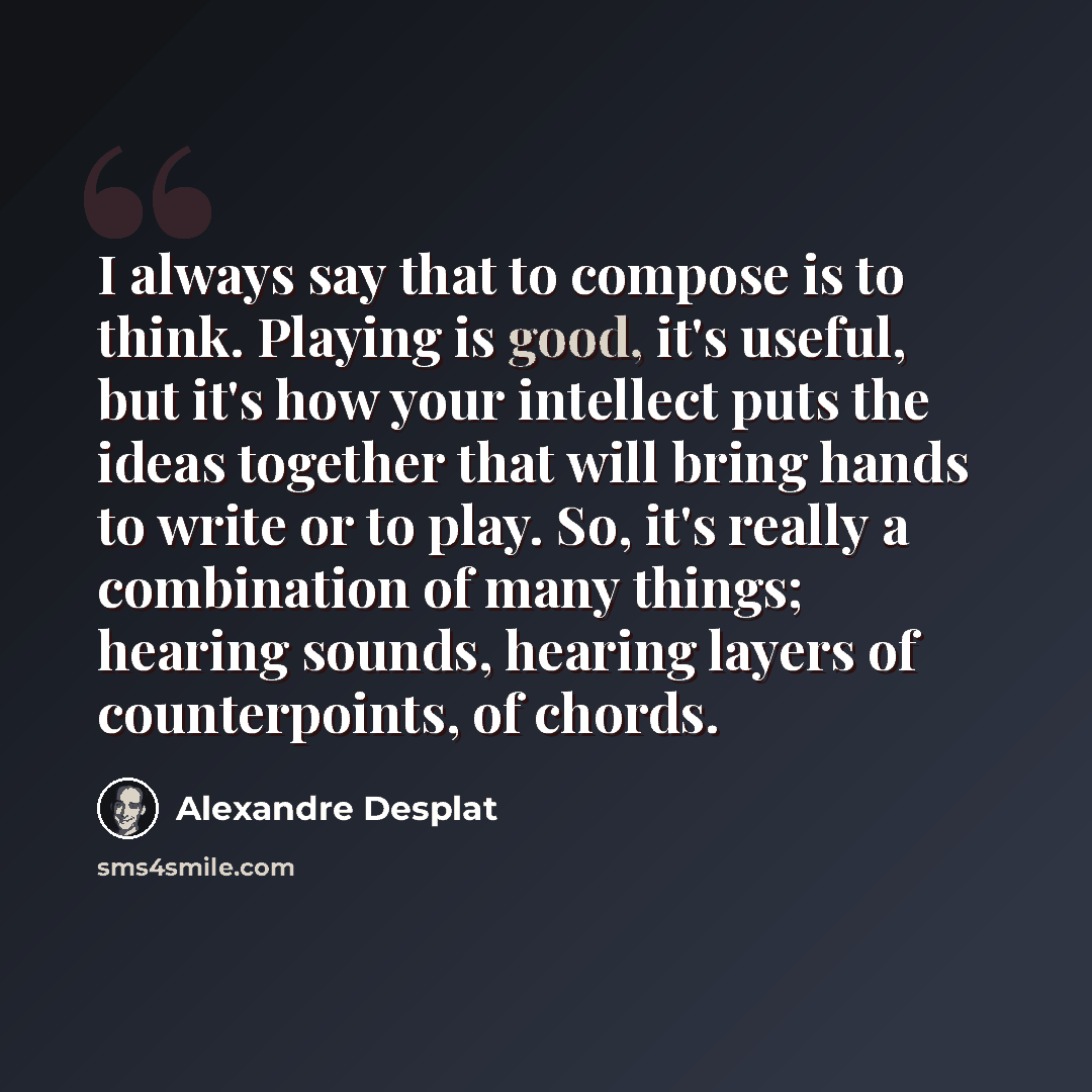 “I always say that to compose is to think. Playing is good, it's useful, but it's how your intellect puts the ideas together that will bring hands to write or to play. So, it's really a combination of many things; hearing sounds, hearing layers of counterpoints, of chords.” quote by Alexandre Desplat