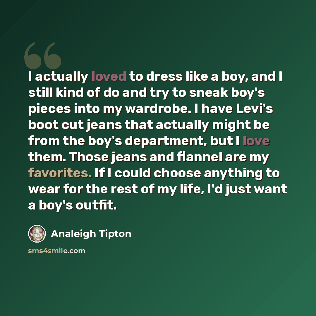 “I actually loved to dress like a boy, and I still kind of do and try to sneak boy's pieces into my wardrobe. I have Levi's boot cut jeans that actually might be from the boy's department, but I love them. Those jeans and flannel are my favorites. If I could choose anything to wear for the rest of…” quote by Analeigh Tipton