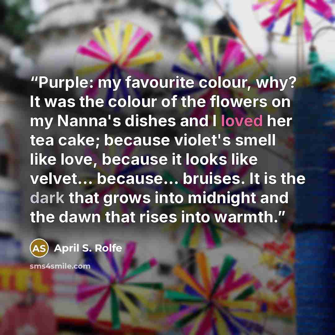“Purple: my favourite colour, why? It was the colour of the flowers on my Nanna's dishes and I loved her tea cake; because violet's smell like love, because it looks like velvet... because... bruises. It is the dark that grows into midnight and the dawn that rises into warmth.” quote by April S. Rolfe