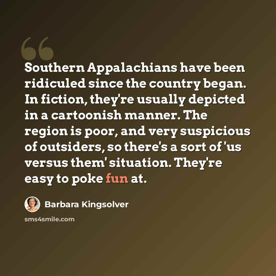 “Southern Appalachians have been ridiculed since the country began. In fiction, they're usually depicted in a cartoonish manner. The region is poor, and very suspicious of outsiders, so there's a sort of 'us versus them' situation. They're easy to poke fun at.” quote by Barbara Kingsolver